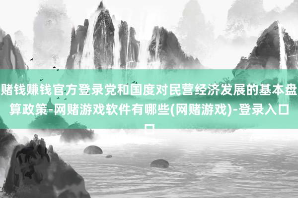 赌钱赚钱官方登录党和国度对民营经济发展的基本盘算政策-网赌游戏软件有哪些(网赌游戏)-登录入口