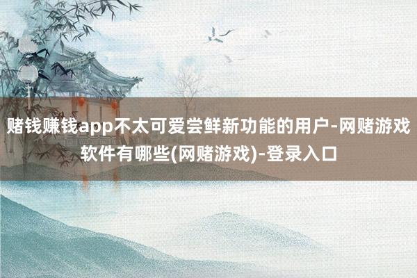 赌钱赚钱app不太可爱尝鲜新功能的用户-网赌游戏软件有哪些(网赌游戏)-登录入口