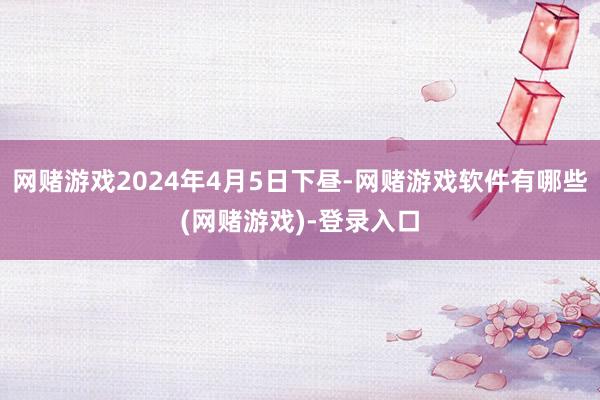 网赌游戏2024年4月5日下昼-网赌游戏软件有哪些(网赌游戏)-登录入口