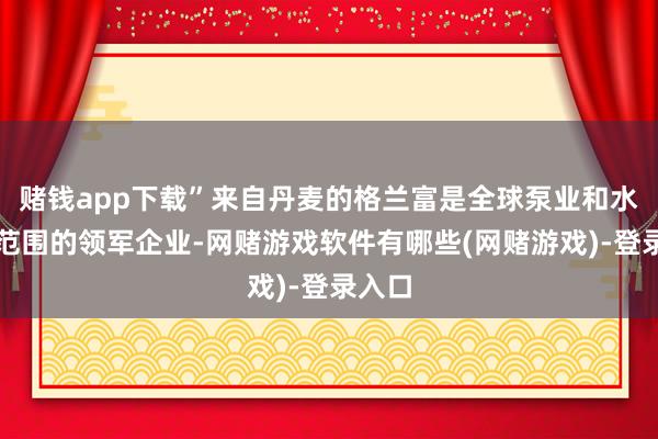赌钱app下载”来自丹麦的格兰富是全球泵业和水处分范围的领军企业-网赌游戏软件有哪些(网赌游戏)-登录入口