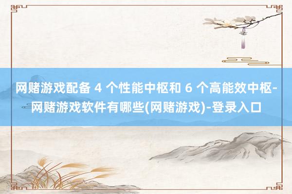网赌游戏配备 4 个性能中枢和 6 个高能效中枢-网赌游戏软件有哪些(网赌游戏)-登录入口