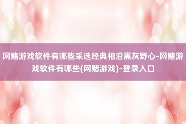 网赌游戏软件有哪些采选经典相沿黑灰野心-网赌游戏软件有哪些(网赌游戏)-登录入口