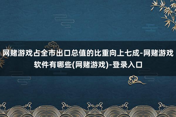 网赌游戏占全市出口总值的比重向上七成-网赌游戏软件有哪些(网赌游戏)-登录入口