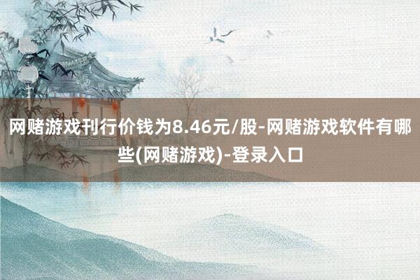 网赌游戏刊行价钱为8.46元/股-网赌游戏软件有哪些(网赌游戏)-登录入口