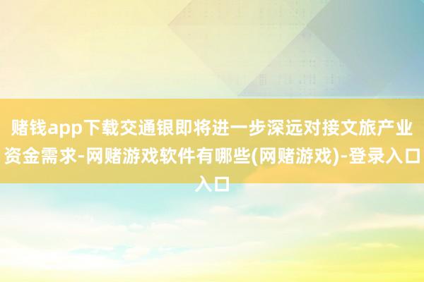 赌钱app下载交通银即将进一步深远对接文旅产业资金需求-网赌游戏软件有哪些(网赌游戏)-登录入口