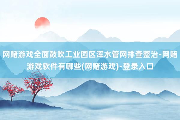 网赌游戏全面鼓吹工业园区浑水管网排查整治-网赌游戏软件有哪些(网赌游戏)-登录入口