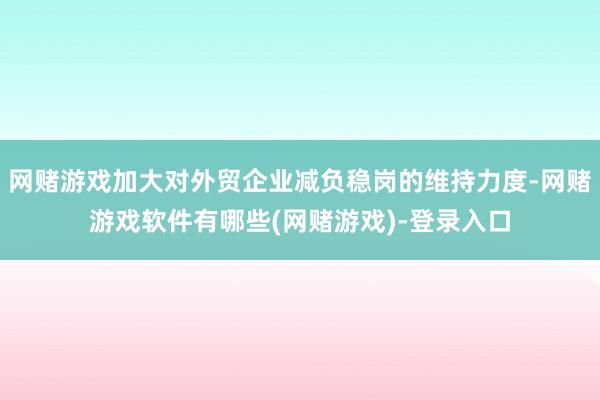 网赌游戏加大对外贸企业减负稳岗的维持力度-网赌游戏软件有哪些(网赌游戏)-登录入口