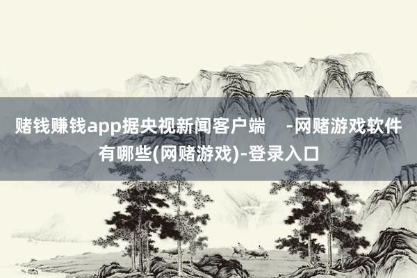 赌钱赚钱app据央视新闻客户端 -网赌游戏软件有哪些(网赌游戏)-登录入口