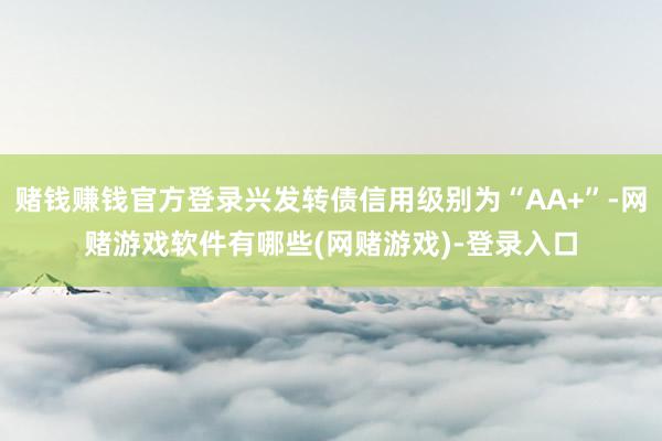 赌钱赚钱官方登录兴发转债信用级别为“AA+”-网赌游戏软件有哪些(网赌游戏)-登录入口