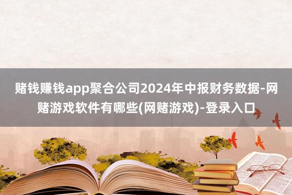 赌钱赚钱app聚合公司2024年中报财务数据-网赌游戏软件有哪些(网赌游戏)-登录入口