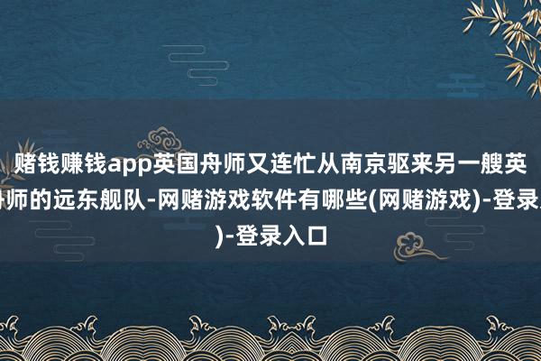 赌钱赚钱app英国舟师又连忙从南京驱来另一艘英国舟师的远东舰队-网赌游戏软件有哪些(网赌游戏)-登录入口