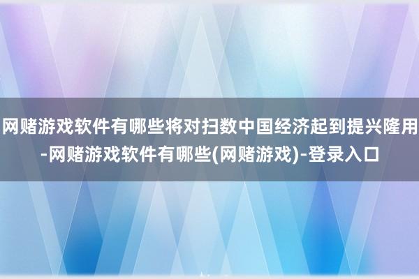 网赌游戏软件有哪些将对扫数中国经济起到提兴隆用-网赌游戏软件有哪些(网赌游戏)-登录入口