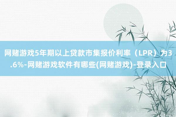 网赌游戏5年期以上贷款市集报价利率（LPR）为3.6%-网赌游戏软件有哪些(网赌游戏)-登录入口