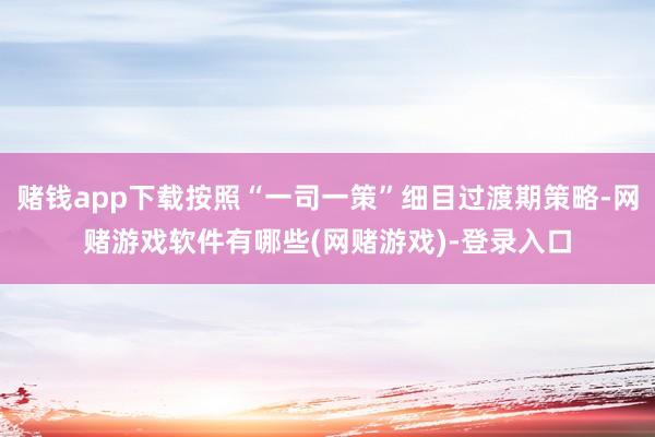 赌钱app下载按照“一司一策”细目过渡期策略-网赌游戏软件有哪些(网赌游戏)-登录入口