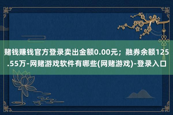 赌钱赚钱官方登录卖出金额0.00元；融券余额125.55万-网赌游戏软件有哪些(网赌游戏)-登录入口
