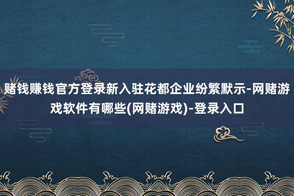 赌钱赚钱官方登录新入驻花都企业纷繁默示-网赌游戏软件有哪些(网赌游戏)-登录入口