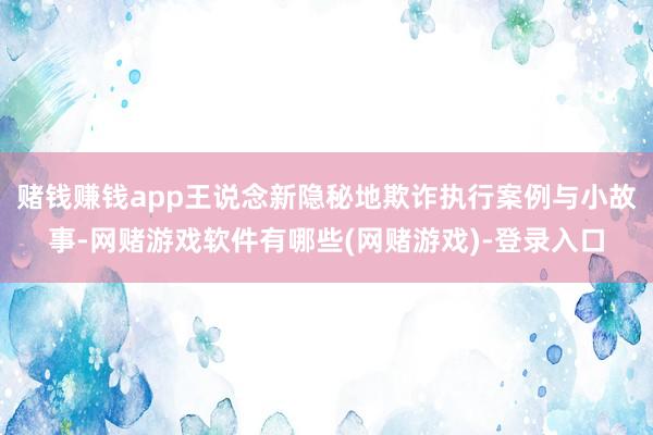赌钱赚钱app王说念新隐秘地欺诈执行案例与小故事-网赌游戏软件有哪些(网赌游戏)-登录入口