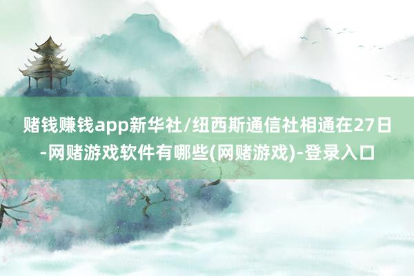 赌钱赚钱app新华社/纽西斯通信社 相通在27日-网赌游戏软件有哪些(网赌游戏)-登录入口