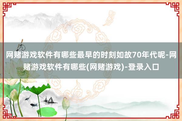 网赌游戏软件有哪些最早的时刻如故70年代呢-网赌游戏软件有哪些(网赌游戏)-登录入口