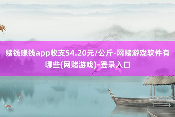 赌钱赚钱app收支54.20元/公斤-网赌游戏软件有哪些(网赌游戏)-登录入口