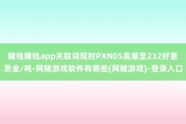 赌钱赚钱app关联词现时PXN05高潮至232好意思金/吨-网赌游戏软件有哪些(网赌游戏)-登录入口