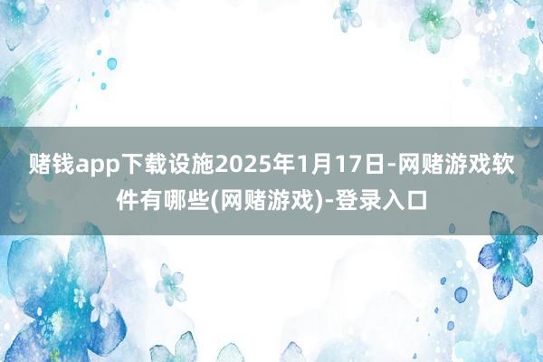 赌钱app下载设施2025年1月17日-网赌游戏软件有哪些(网赌游戏)-登录入口