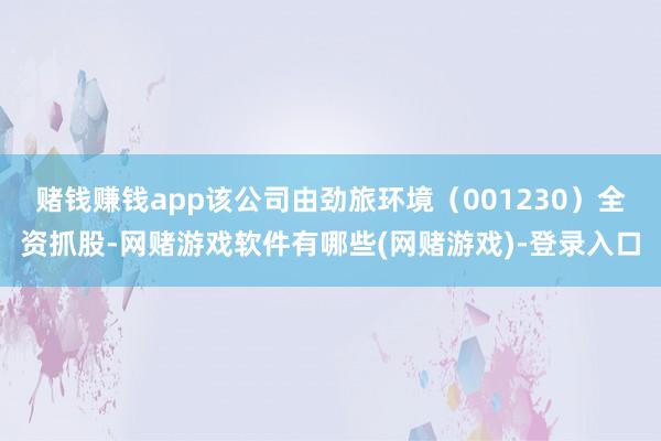 赌钱赚钱app该公司由劲旅环境(001230)全资抓股-网赌游戏软件有哪些(网赌游戏)-登录入口