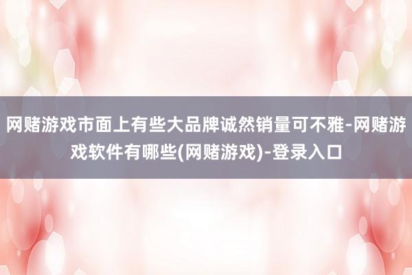 网赌游戏市面上有些大品牌诚然销量可不雅-网赌游戏软件有哪些(网赌游戏)-登录入口