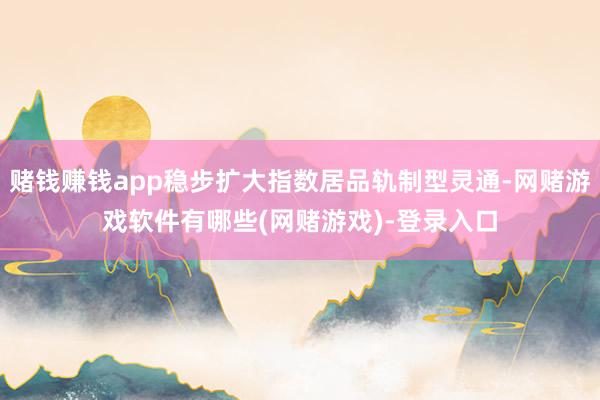 赌钱赚钱app稳步扩大指数居品轨制型灵通-网赌游戏软件有哪些(网赌游戏)-登录入口