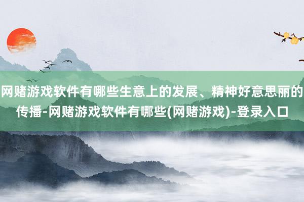 网赌游戏软件有哪些生意上的发展、精神好意思丽的传播-网赌游戏软件有哪些(网赌游戏)-登录入口