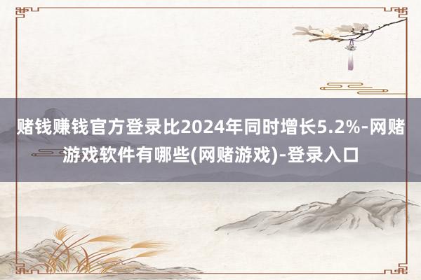赌钱赚钱官方登录比2024年同时增长5.2%-网赌游戏软件有哪些(网赌游戏)-登录入口