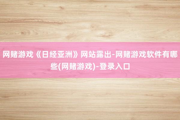 网赌游戏《日经亚洲》网站露出-网赌游戏软件有哪些(网赌游戏)-登录入口