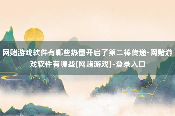 网赌游戏软件有哪些热量开启了第二棒传递-网赌游戏软件有哪些(网赌游戏)-登录入口