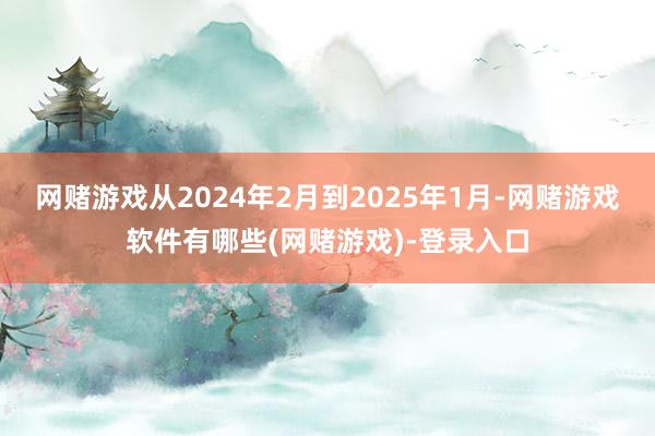 网赌游戏从2024年2月到2025年1月-网赌游戏软件有哪些(网赌游戏)-登录入口