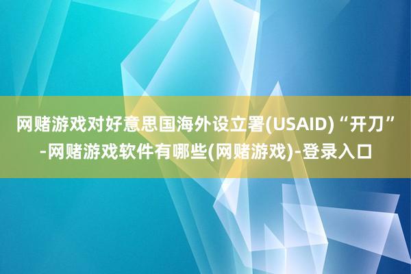 网赌游戏对好意思国海外设立署(USAID)“开刀”-网赌游戏软件有哪些(网赌游戏)-登录入口