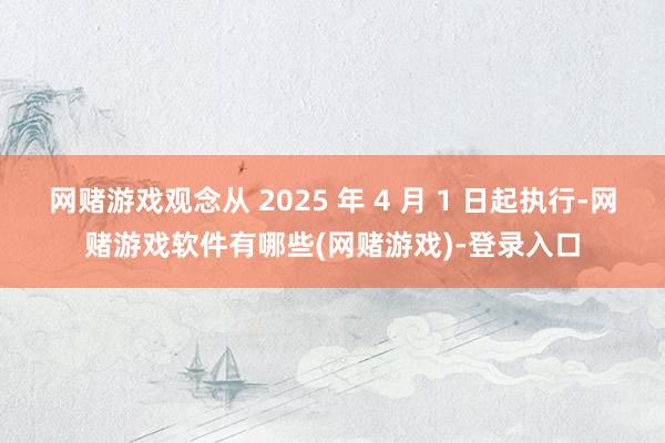 网赌游戏观念从 2025 年 4 月 1 日起执行-网赌游戏软件有哪些(网赌游戏)-登录入口