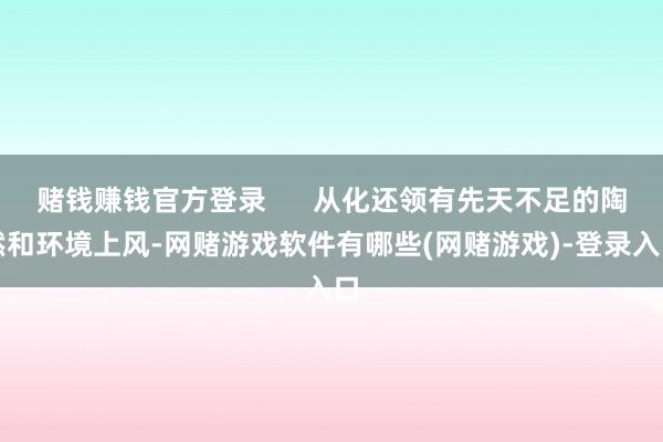 赌钱赚钱官方登录      从化还领有先天不足的陶然和环境上风-网赌游戏软件有哪些(网赌游戏)-登录入口