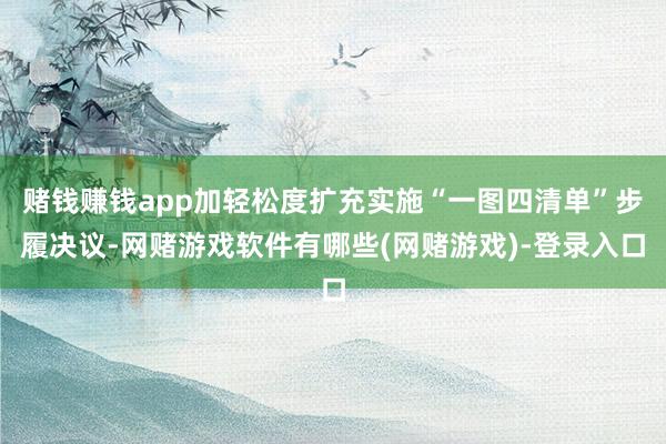 赌钱赚钱app加轻松度扩充实施“一图四清单”步履决议-网赌游戏软件有哪些(网赌游戏)-登录入口