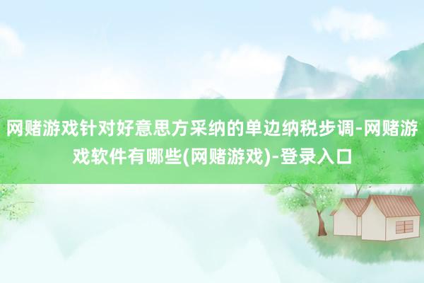 网赌游戏针对好意思方采纳的单边纳税步调-网赌游戏软件有哪些(网赌游戏)-登录入口