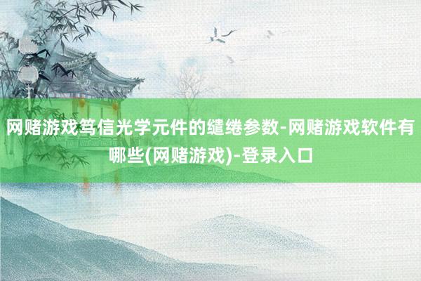 网赌游戏笃信光学元件的缱绻参数-网赌游戏软件有哪些(网赌游戏)-登录入口