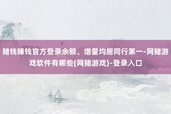 赌钱赚钱官方登录余额、增量均居同行第一-网赌游戏软件有哪些(网赌游戏)-登录入口