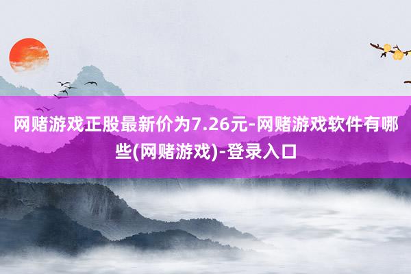 网赌游戏正股最新价为7.26元-网赌游戏软件有哪些(网赌游戏)-登录入口