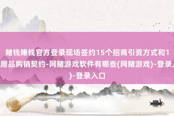 赌钱赚钱官方登录现场签约15个招商引资方式和12个居品购销契约-网赌游戏软件有哪些(网赌游戏)-登录入口