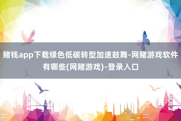 赌钱app下载绿色低碳转型加速鼓舞-网赌游戏软件有哪些(网赌游戏)-登录入口