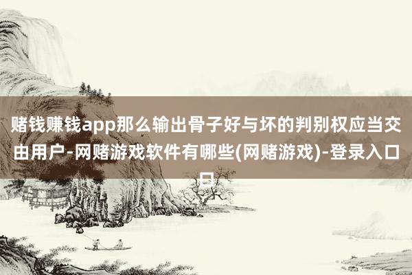 赌钱赚钱app那么输出骨子好与坏的判别权应当交由用户-网赌游戏软件有哪些(网赌游戏)-登录入口