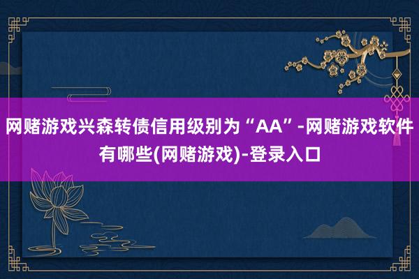 网赌游戏兴森转债信用级别为“AA”-网赌游戏软件有哪些(网赌游戏)-登录入口