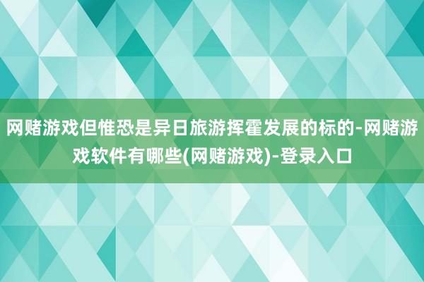 网赌游戏但惟恐是异日旅游挥霍发展的标的-网赌游戏软件有哪些(网赌游戏)-登录入口