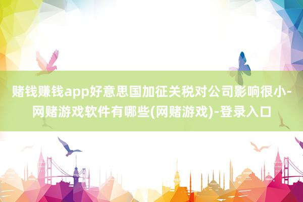 赌钱赚钱app好意思国加征关税对公司影响很小-网赌游戏软件有哪些(网赌游戏)-登录入口