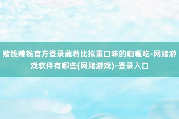 赌钱赚钱官方登录蘸着比拟重口味的咖喱吃-网赌游戏软件有哪些(网赌游戏)-登录入口