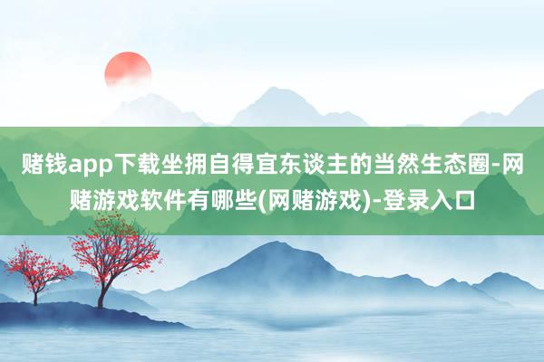 赌钱app下载坐拥自得宜东谈主的当然生态圈-网赌游戏软件有哪些(网赌游戏)-登录入口